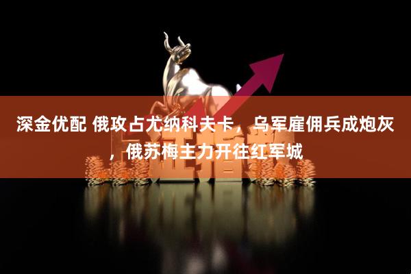 深金优配 俄攻占尤纳科夫卡，乌军雇佣兵成炮灰，俄苏梅主力开往红军城