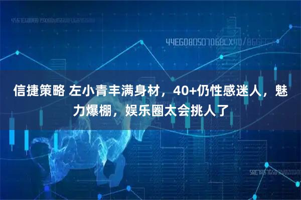 信捷策略 左小青丰满身材，40+仍性感迷人，魅力爆棚，娱乐圈太会挑人了