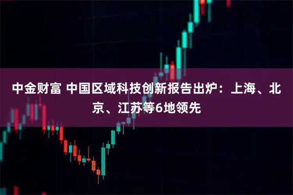中金财富 中国区域科技创新报告出炉：上海、北京、江苏等6地领先