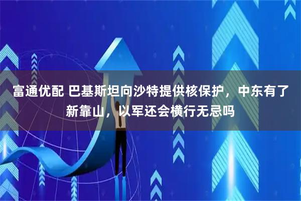 富通优配 巴基斯坦向沙特提供核保护，中东有了新靠山，以军还会横行无忌吗