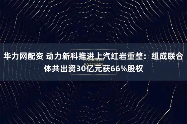 华力网配资 动力新科推进上汽红岩重整：组成联合体共出资30亿元获66%股权