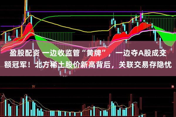 盈股配资 一边收监管“黄牌”，一边夺A股成交额冠军！北方稀土股价新高背后，关联交易存隐忧