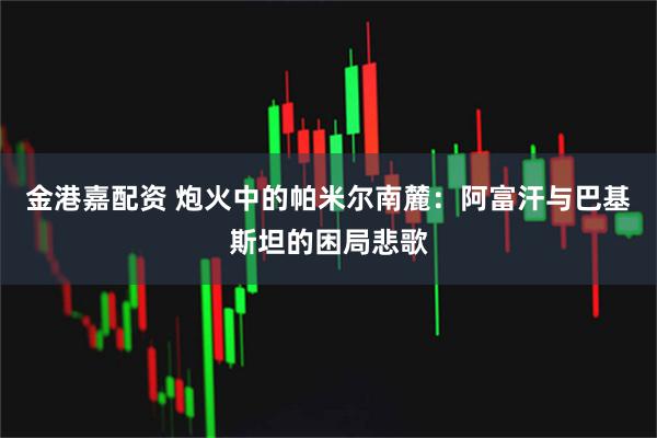 金港嘉配资 炮火中的帕米尔南麓：阿富汗与巴基斯坦的困局悲歌