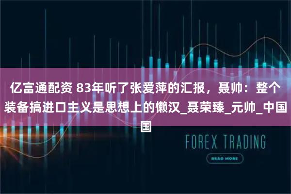 亿富通配资 83年听了张爱萍的汇报，聂帅：整个装备搞进口主义是思想上的懒汉_聂荣臻_元帅_中国