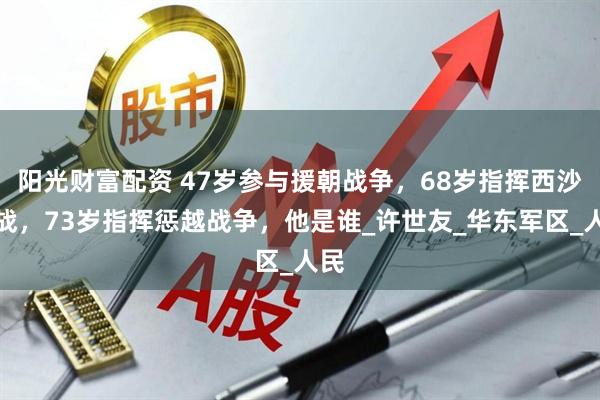 阳光财富配资 47岁参与援朝战争，68岁指挥西沙海战，73岁指挥惩越战争，他是谁_许世友_华东军区_人民
