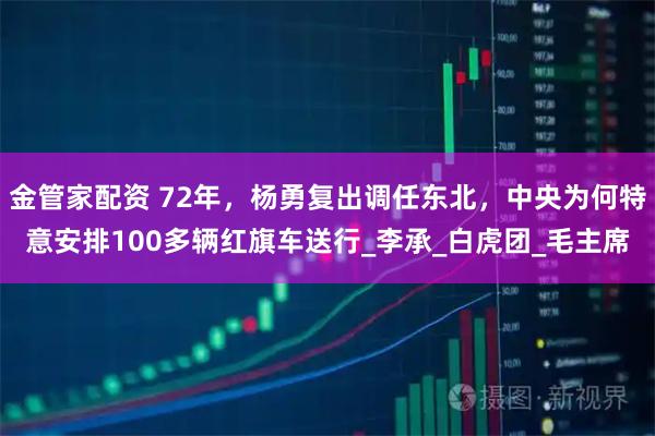 金管家配资 72年，杨勇复出调任东北，中央为何特意安排100多辆红旗车送行_李承_白虎团_毛主席