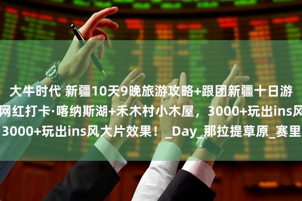 大牛时代 新疆10天9晚旅游攻略+跟团新疆十日游多少钱全攻略！北疆网红打卡·喀纳斯湖+禾木村小木屋，3000+玩出ins风大片效果！_Day_那拉提草原_赛里木湖