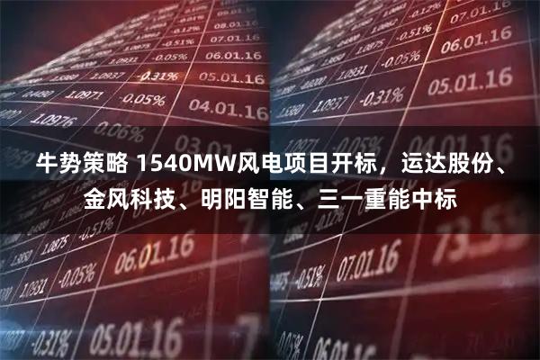 牛势策略 1540MW风电项目开标，运达股份、金风科技、明阳智能、三一重能中标