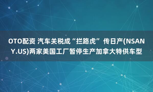 OTO配资 汽车关税成“拦路虎” 传日产(NSANY.US)两家美国工厂暂停生产加拿大特供车型