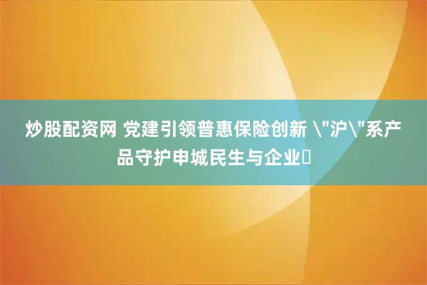 炒股配资网 党建引领普惠保险创新 ＂沪＂系产品守护申城民生与企业​