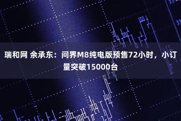 瑞和网 余承东：问界M8纯电版预售72小时，小订量突破15000台