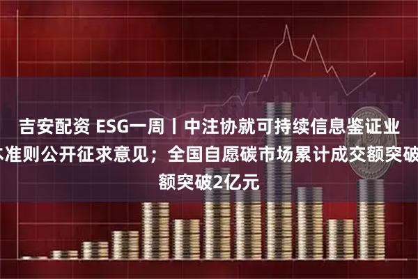 吉安配资 ESG一周丨中注协就可持续信息鉴证业务基本准则公开征求意见；全国自愿碳市场累计成交额突破2亿元