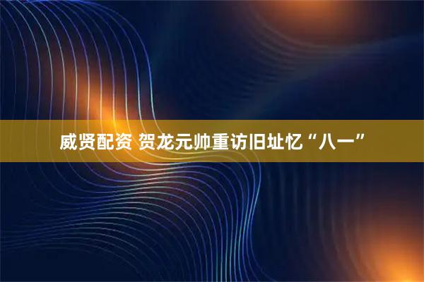 威贤配资 贺龙元帅重访旧址忆“八一”