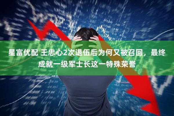 星富优配 王忠心2次退伍后为何又被召回，最终成就一级军士长这一特殊荣誉